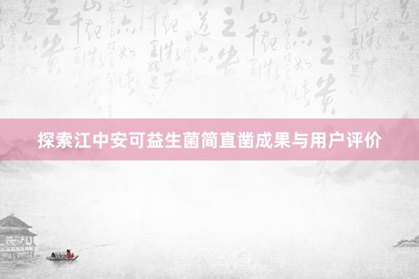 探索江中安可益生菌简直凿成果与用户评价