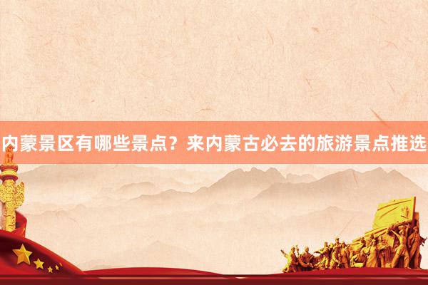内蒙景区有哪些景点？来内蒙古必去的旅游景点推选